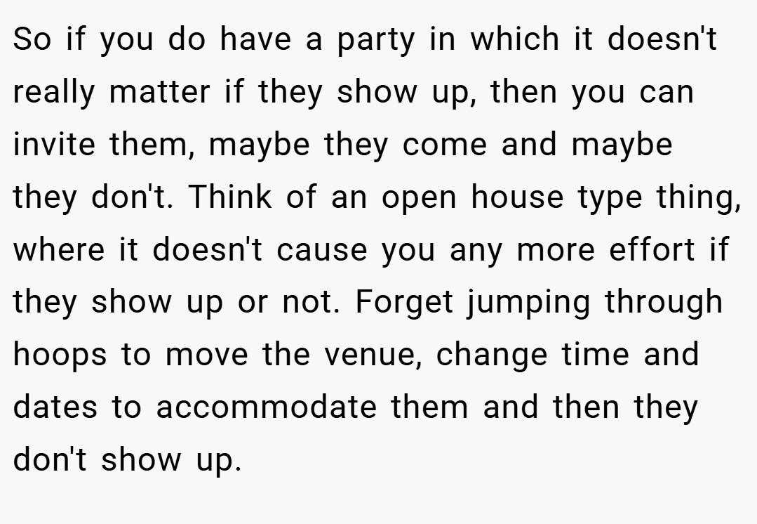 So if you do have a party in which it doesn't really matter if they show up, then you can invite them, maybe they come and maybe they don't. Think of an open house type thing, where it doesn't cause you any more effort if they show up or not. Forget jumping through hoops to move the venue, change time and dates to accommodate them and then they don't show up.