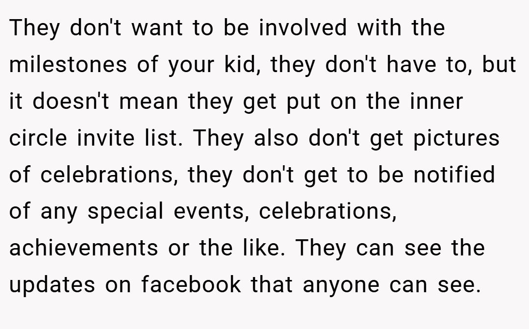 They don't want to be involved with the milestones of your kid, they don't have to, but it doesn't mean they get put on the inner circle invite list. They also don't get pictures of celebrations, they don't get to be notified of any special events, celebrations, achievements or the like. They can see the updates on facebook that anyone can see.