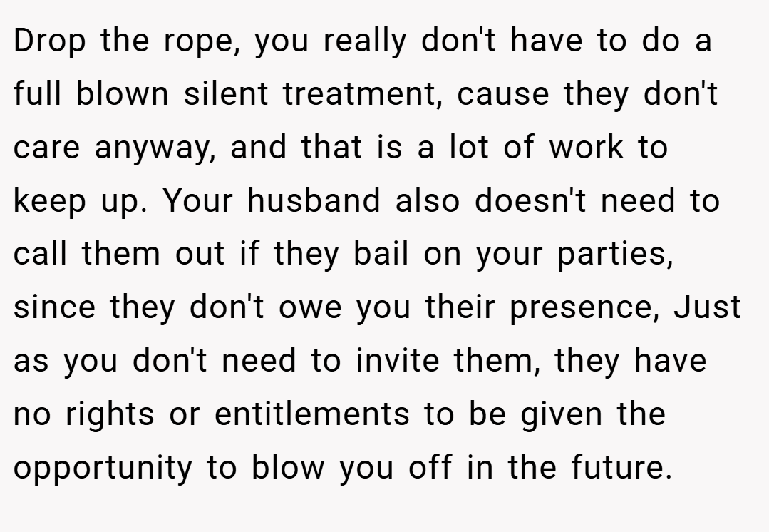 Drop the rope, you really don't have to do a full blown silent treatment, cause they don't care anyway, and that is a lot of work to keep up. Your husband also doesn't need to call them out if they bail on your parties, since they don't owe you their presence, Just as you don't need to invite them, they have no rights or entitlements to be given the opportunity to blow you off in the future.
