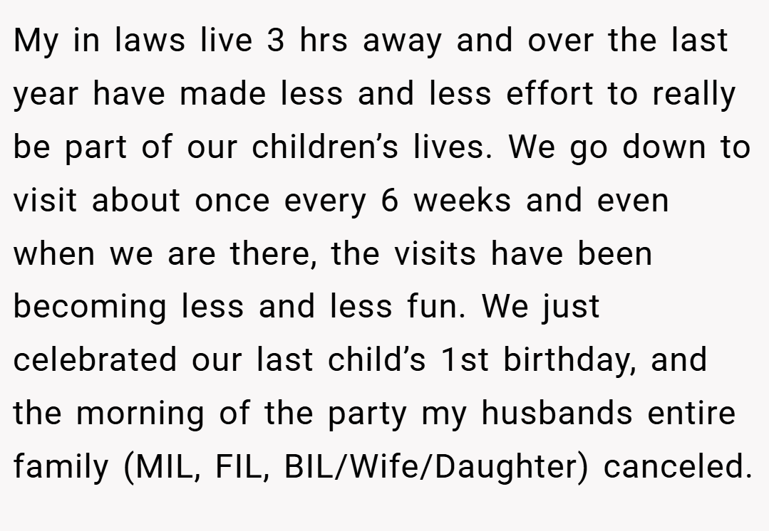 My in laws live 3 hrs away and over the last year have made less and less effort to really be part of our children’s lives. We go down to visit about once every 6 weeks and even when we are there, the visits have been becoming less and less fun. We just celebrated our last child’s 1st birthday, and the morning of the party my husbands entire family (MIL, FIL, BIL/Wife/Daughter) canceled.