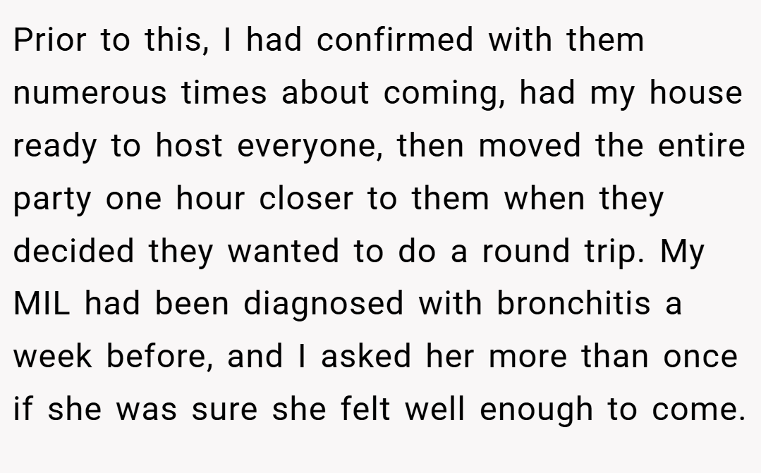 Prior to this, I had confirmed with them numerous times about coming, had my house ready to host everyone, then moved the entire party one hour closer to them when they decided they wanted to do a round trip. My MIL had been diagnosed with bronchitis a week before, and I asked her more than once if she was sure she felt well enough to come.