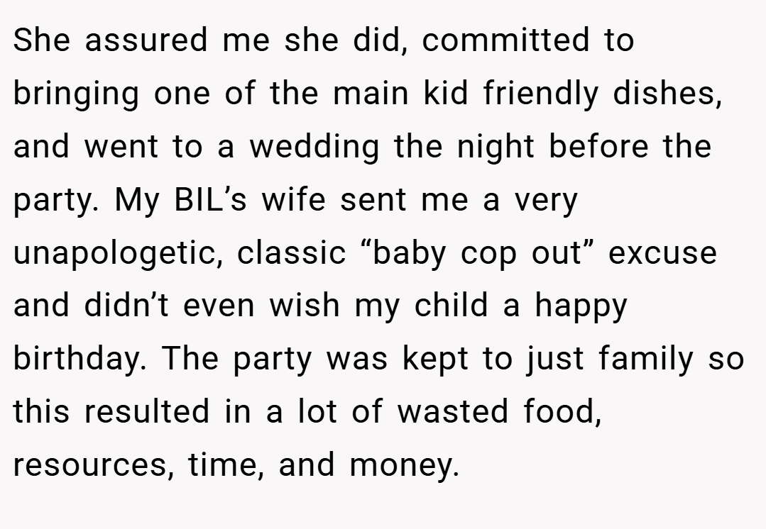 She assured me she did, committed to bringing one of the main kid friendly dishes, and went to a wedding the night before the party. My BIL’s wife sent me a very unapologetic, classic “baby cop out” excuse and didn’t even wish my child a happy birthday. The party was kept to just family so this resulted in a lot of wasted food, resources, time, and money.