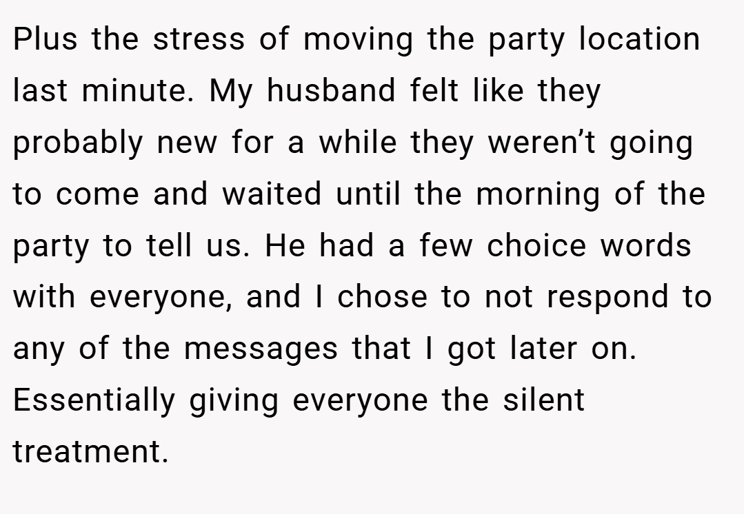 Plus the stress of moving the party location last minute. My husband felt like they probably new for a while they weren’t going to come and waited until the morning of the party to tell us. He had a few choice words with everyone, and I chose to not respond to any of the messages that I got later on. Essentially giving everyone the silent treatment.