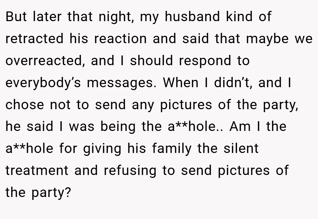 But later that night, my husband kind of retracted his reaction and said that maybe we overreacted, and I should respond to everybody’s messages. When I didn’t, and I chose not to send any pictures of the party, he said I was being the a**hole.. Am I the a**hole for giving his family the silent treatment and refusing to send pictures of the party?
