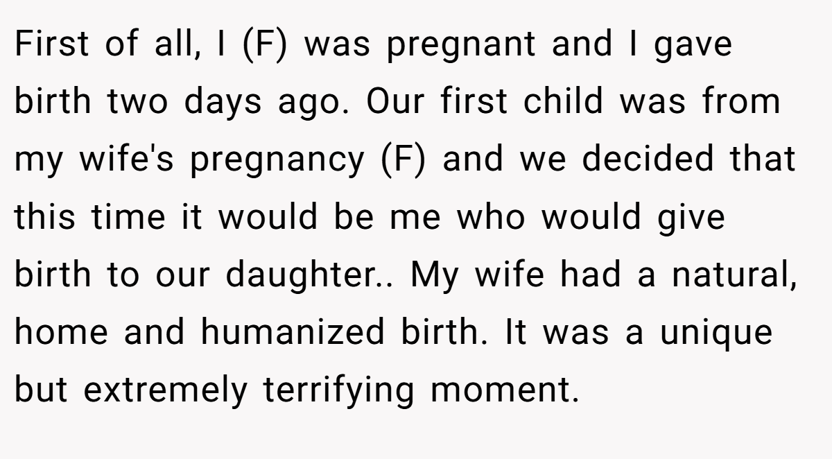 First of all, I (F) was pregnant and I gave birth two days ago. Our first child was from my wife's pregnancy (F) and we decided that this time it would be me who would give birth to our daughter.. My wife had a natural, home and humanized birth. It was a unique but extremely terrifying moment.