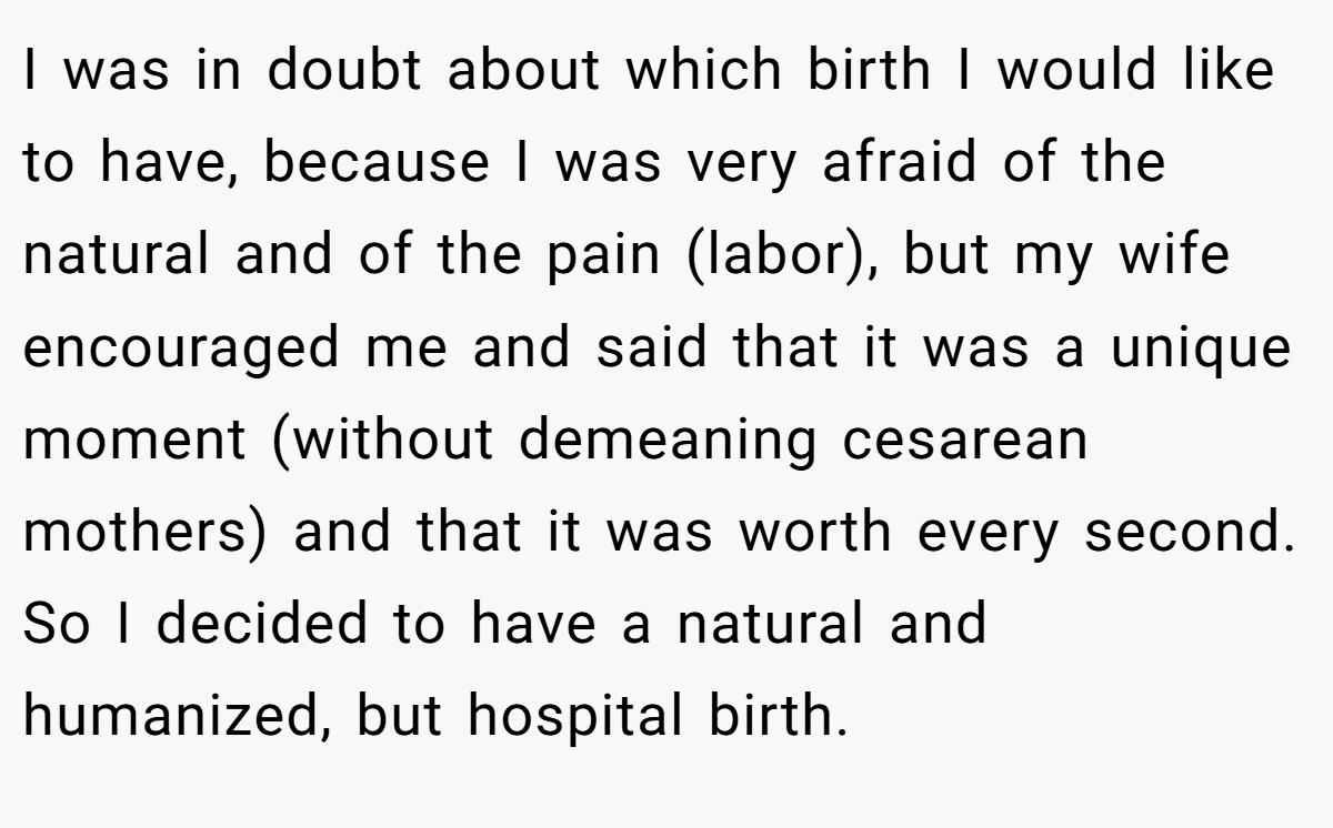 I was in doubt about which birth I would like to have, because I was very afraid of the natural and of the pain (labor), but my wife encouraged me and said that it was a unique moment (without demeaning cesarean mothers) and that it was worth every second. So I decided to have a natural and humanized, but hospital birth.