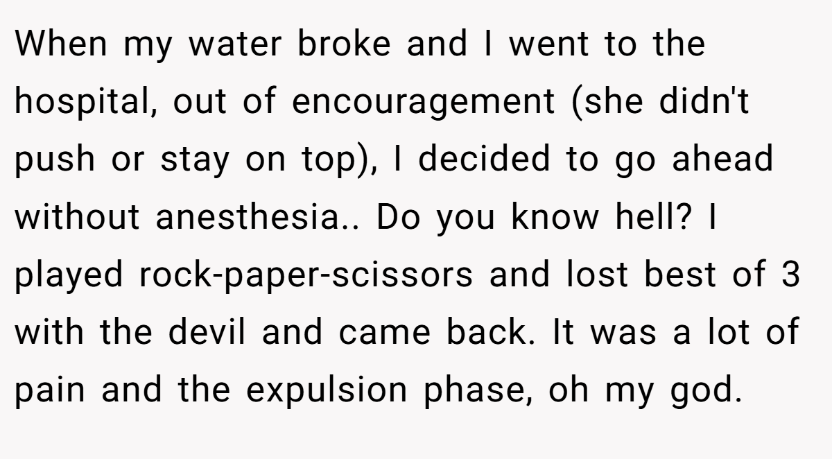 When my water broke and I went to the hospital, out of encouragement (she didn't push or stay on top), I decided to go ahead without anesthesia.. Do you know hell? I played rock-paper-scissors and lost best of 3 with the devil and came back. It was a lot of pain and the expulsion phase, oh my god.