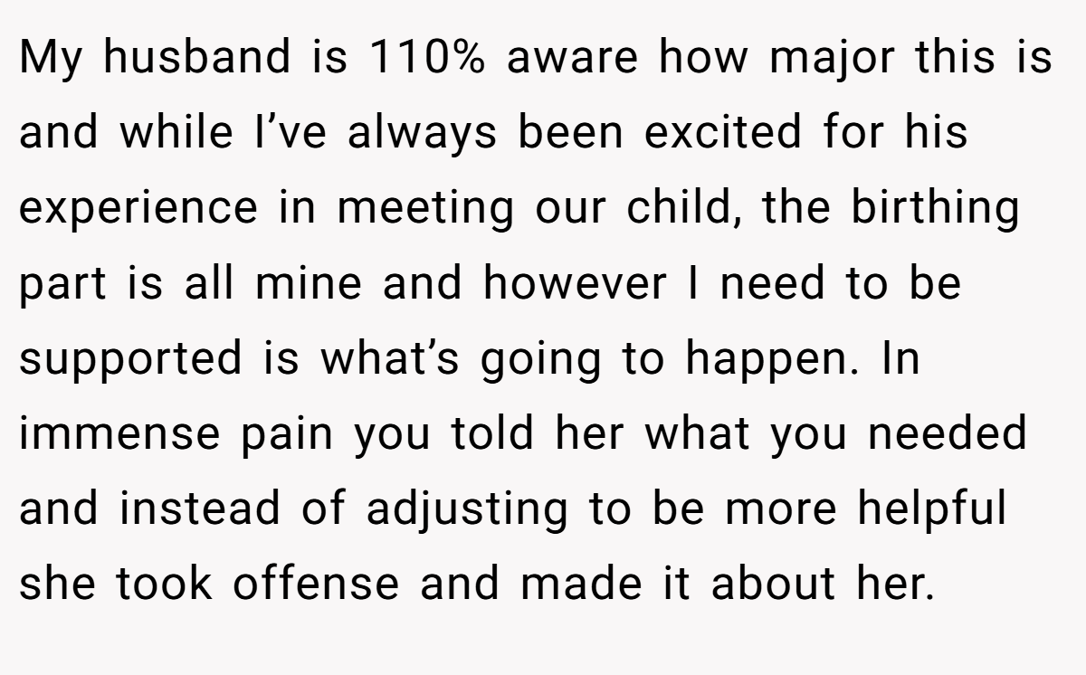 My husband is 110% aware how major this is and while I’ve always been excited for his experience in meeting our child, the birthing part is all mine and however I need to be supported is what’s going to happen. In immense pain you told her what you needed and instead of adjusting to be more helpful she took offense and made it about her.