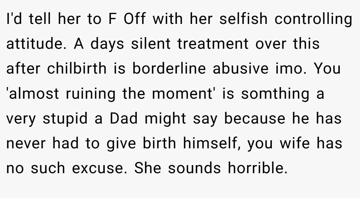 I'd tell her to F Off with her selfish controlling attitude. A days silent treatment over this after chilbirth is borderline abusive imo. You 'almost ruining the moment' is somthing a very stupid a Dad might say because he has never had to give birth himself, you wife has no such excuse. She sounds horrible.