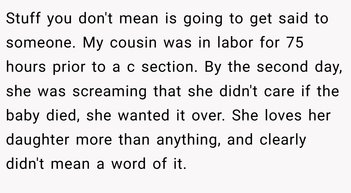 Stuff you don't mean is going to get said to someone. My cousin was in labor for 75 hours prior to a c section. By the second day, she was screaming that she didn't care if the baby died, she wanted it over. She loves her daughter more than anything, and clearly didn't mean a word of it.