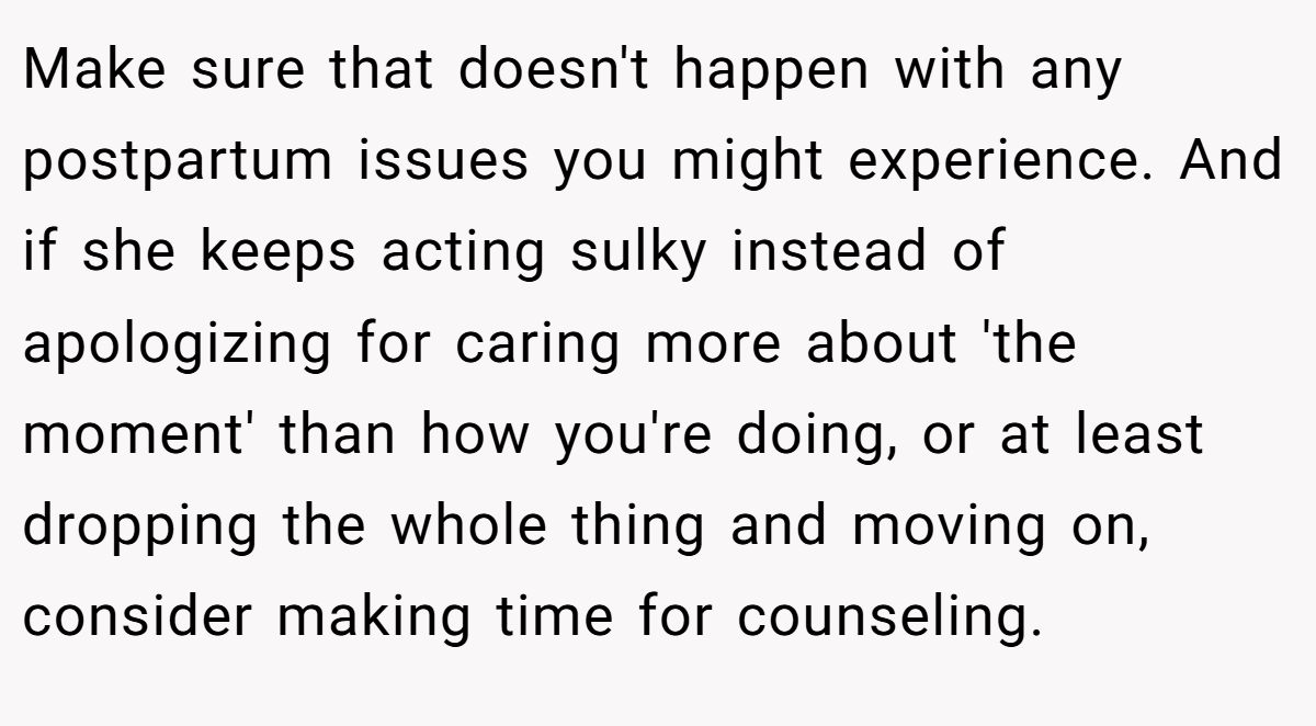 Make sure that doesn't happen with any postpartum issues you might experience. And if she keeps acting sulky instead of apologizing for caring more about 'the moment' than how you're doing, or at least dropping the whole thing and moving on, consider making time for counseling.