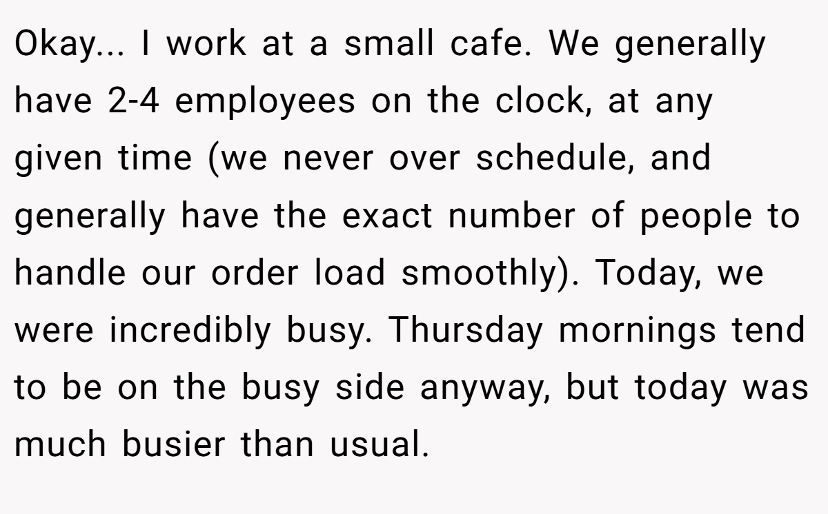 Okay... I work at a small cafe. We generally have 2-4 employees on the clock, at any given time (we never over schedule, and generally have the exact number of people to handle our order load smoothly). Today, we were incredibly busy. Thursday mornings tend to be on the busy side anyway, but today was much busier than usual.