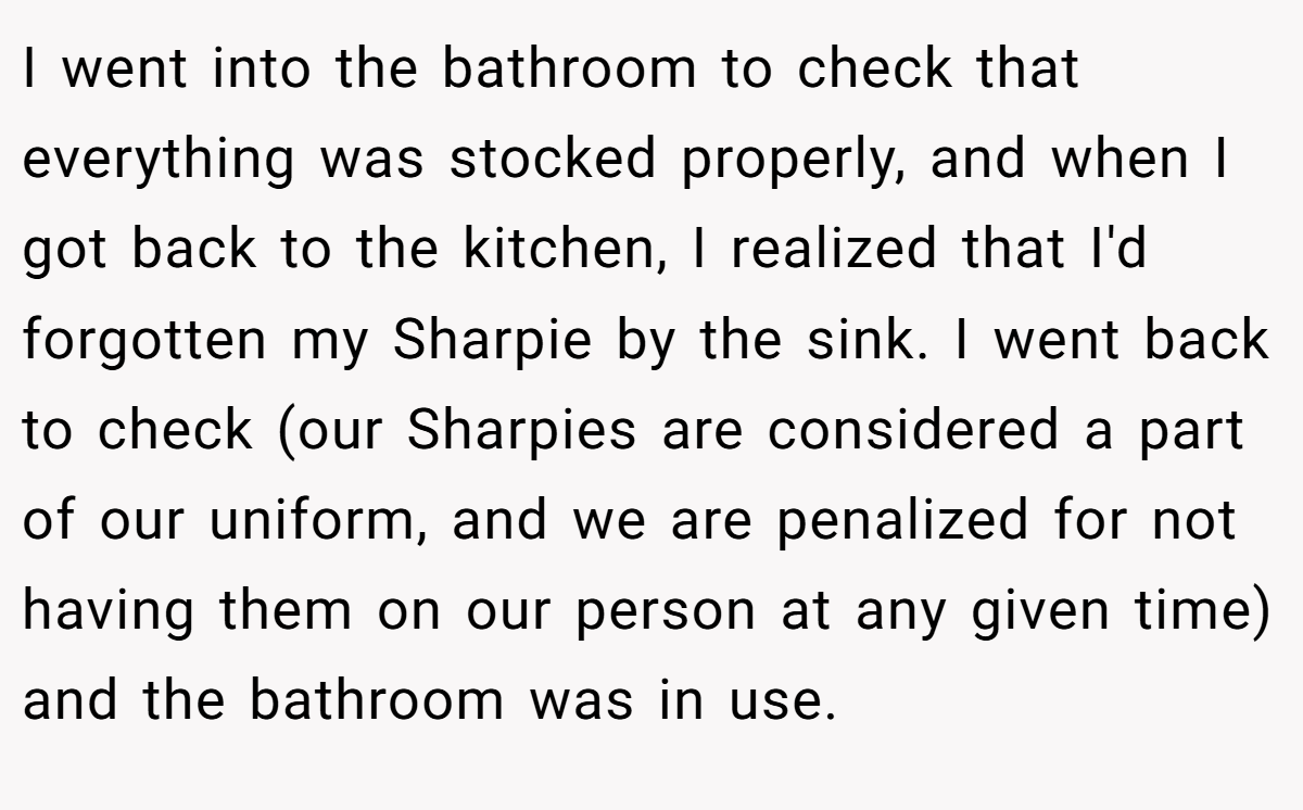 I went into the bathroom to check that everything was stocked properly, and when I got back to the kitchen, I realized that I'd forgotten my Sharpie by the sink. I went back to check (our Sharpies are considered a part of our uniform, and we are penalized for not having them on our person at any given time) and the bathroom was in use.