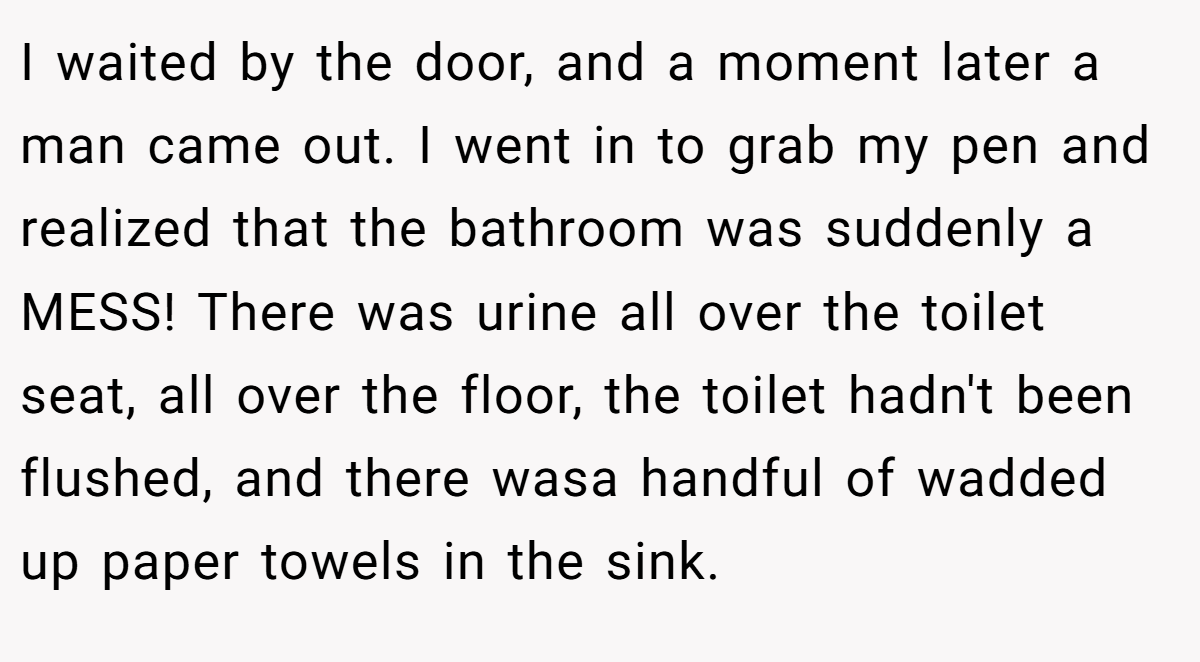 I waited by the door, and a moment later a man came out. I went in to grab my pen and realized that the bathroom was suddenly a MESS! There was urine all over the toilet seat, all over the floor, the toilet hadn't been flushed, and there wasa handful of wadded up paper towels in the sink.
