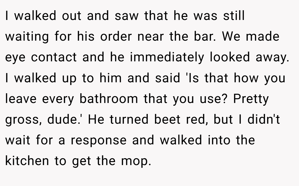 I walked out and saw that he was still waiting for his order near the bar. We made eye contact and he immediately looked away. I walked up to him and said 'Is that how you leave every bathroom that you use? Pretty gross, dude.' He turned beet red, but I didn't wait for a response and walked into the kitchen to get the mop.