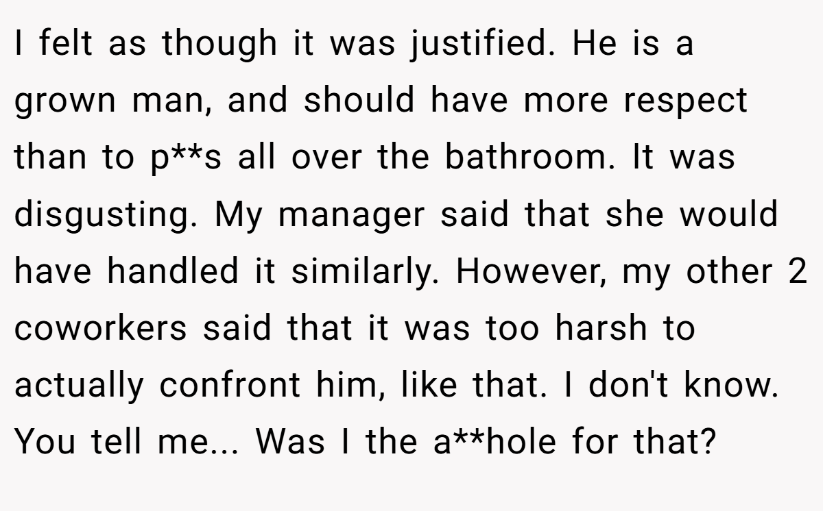 I felt as though it was justified. He is a grown man, and should have more respect than to p**s all over the bathroom. It was disgusting. My manager said that she would have handled it similarly. However, my other 2 coworkers said that it was too harsh to actually confront him, like that. I don't know. You tell me... Was I the a**hole for that?