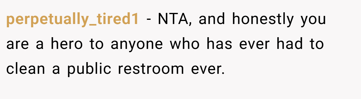 perpetually_tired1 − NTA, and honestly you are a hero to anyone who has ever had to clean a public restroom ever.