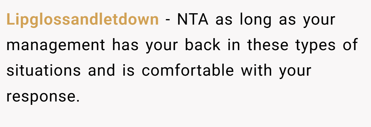 Lipglossandletdown − NTA as long as your management has your back in these types of situations and is comfortable with your response.