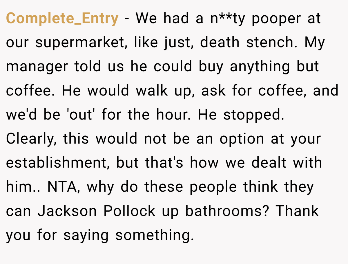 Complete_Entry − We had a n**ty pooper at our supermarket, like just, death stench. My manager told us he could buy anything but coffee. He would walk up, ask for coffee, and we'd be 'out' for the hour. He stopped. Clearly, this would not be an option at your establishment, but that's how we dealt with him.. NTA, why do these people think they can Jackson Pollock up bathrooms? Thank you for saying something.