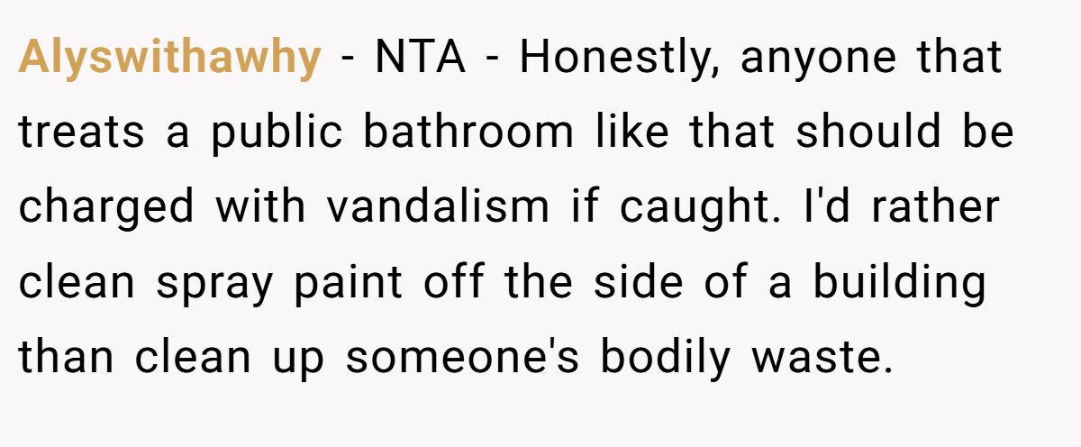 Alyswithawhy − NTA - Honestly, anyone that treats a public bathroom like that should be charged with vandalism if caught. I'd rather clean spray paint off the side of a building than clean up someone's bodily waste.