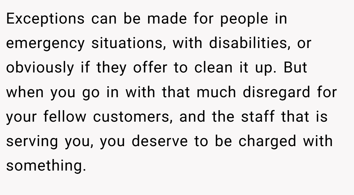 Exceptions can be made for people in emergency situations, with disabilities, or obviously if they offer to clean it up. But when you go in with that much disregard for your fellow customers, and the staff that is serving you, you deserve to be charged with something.