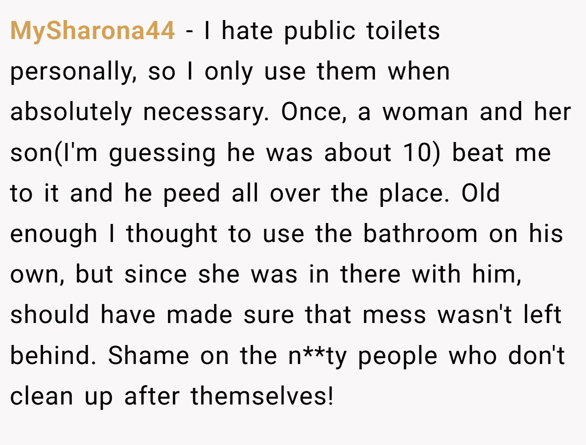 MySharona44 − I hate public toilets personally, so I only use them when absolutely necessary. Once, a woman and her son(I'm guessing he was about 10) beat me to it and he peed all over the place. Old enough I thought to use the bathroom on his own, but since she was in there with him, should have made sure that mess wasn't left behind. Shame on the n**ty people who don't clean up after themselves!
