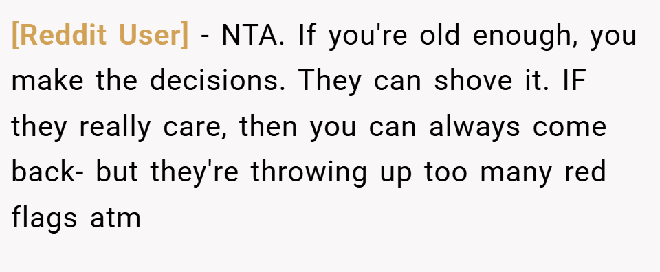 [Reddit User] − NTA. If you're old enough, you make the decisions. They can shove it. IF they really care, then you can always come back- but they're throwing up too many red flags atm