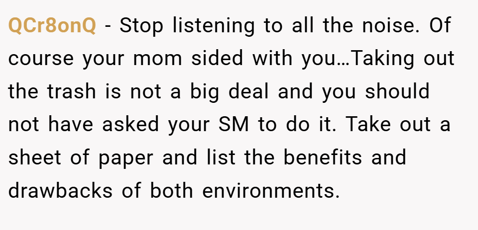 QCr8onQ − Stop listening to all the noise. Of course your mom sided with you…Taking out the trash is not a big deal and you should not have asked your SM to do it. Take out a sheet of paper and list the benefits and drawbacks of both environments.