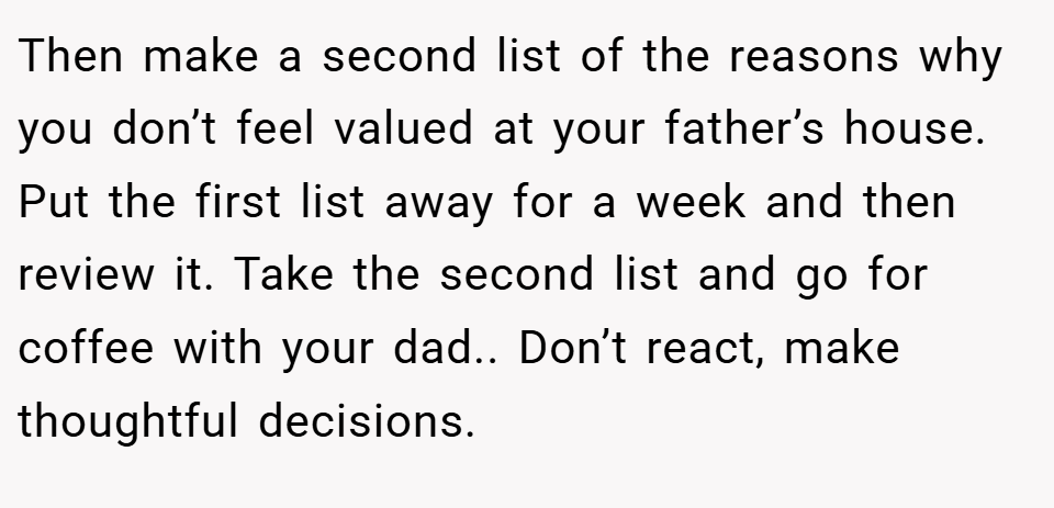 Then make a second list of the reasons why you don’t feel valued at your father’s house. Put the first list away for a week and then review it. Take the second list and go for coffee with your dad.. Don’t react, make thoughtful decisions.