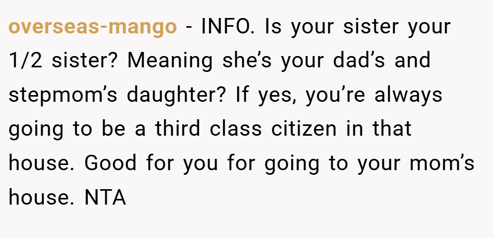 overseas-mango − INFO. Is your sister your 1/2 sister? Meaning she’s your dad’s and stepmom’s daughter? If yes, you’re always going to be a third class citizen in that house. Good for you for going to your mom’s house. NTA