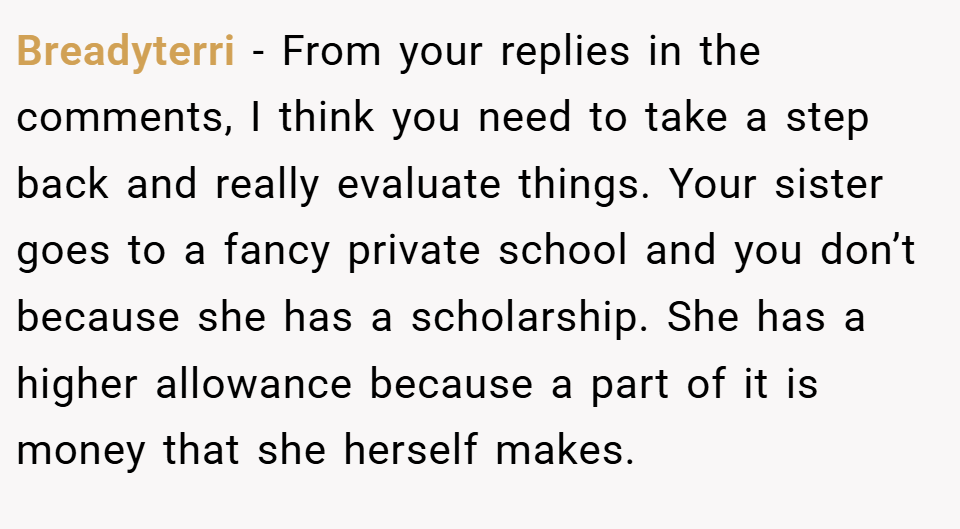 Breadyterri − From your replies in the comments, I think you need to take a step back and really evaluate things. Your sister goes to a fancy private school and you don’t because she has a scholarship. She has a higher allowance because a part of it is money that she herself makes.