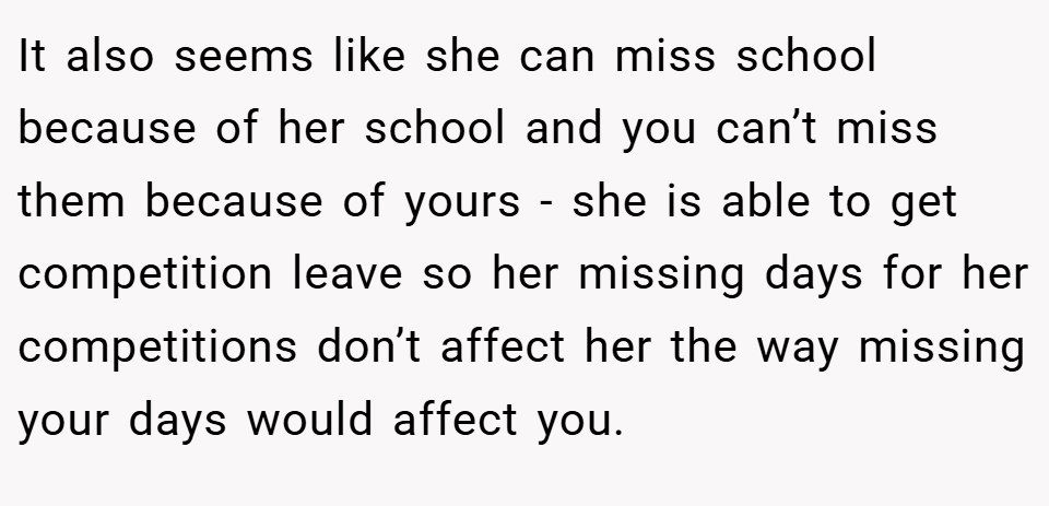 It also seems like she can miss school because of her school and you can’t miss them because of yours - she is able to get competition leave so her missing days for her competitions don’t affect her the way missing your days would affect you.