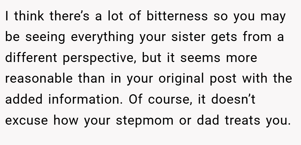 I think there’s a lot of bitterness so you may be seeing everything your sister gets from a different perspective, but it seems more reasonable than in your original post with the added information. Of course, it doesn’t excuse how your stepmom or dad treats you.