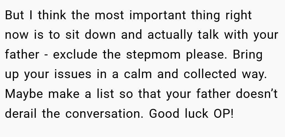 But I think the most important thing right now is to sit down and actually talk with your father - exclude the stepmom please. Bring up your issues in a calm and collected way. Maybe make a list so that your father doesn’t derail the conversation. Good luck OP!