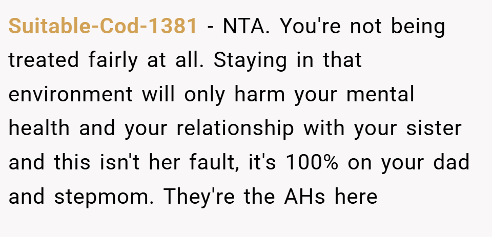 Suitable-Cod-1381 − NTA. You're not being treated fairly at all. Staying in that environment will only harm your mental health and your relationship with your sister and this isn't her fault, it's 100% on your dad and stepmom. They're the AHs here