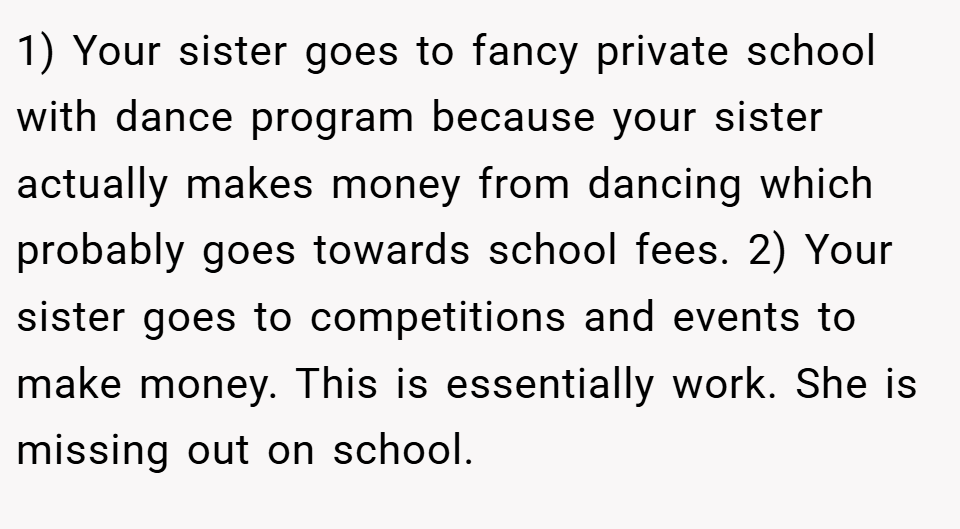 1) Your sister goes to fancy private school with dance program because your sister actually makes money from dancing which probably goes towards school fees. 2) Your sister goes to competitions and events to make money. This is essentially work. She is missing out on school.