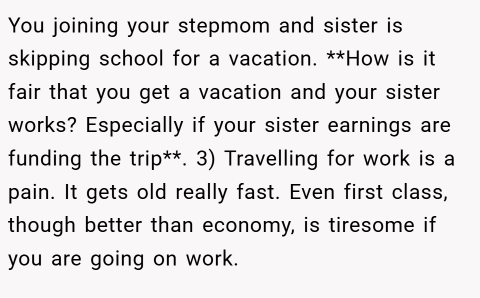 You joining your stepmom and sister is skipping school for a vacation. **How is it fair that you get a vacation and your sister works? Especially if your sister earnings are funding the trip**. 3) Travelling for work is a pain. It gets old really fast. Even first class, though better than economy, is tiresome if you are going on work.