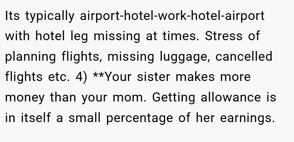 Its typically airport-hotel-work-hotel-airport with hotel leg missing at times. Stress of planning flights, missing luggage, cancelled flights etc. 4) **Your sister makes more money than your mom. Getting allowance is in itself a small percentage of her earnings.