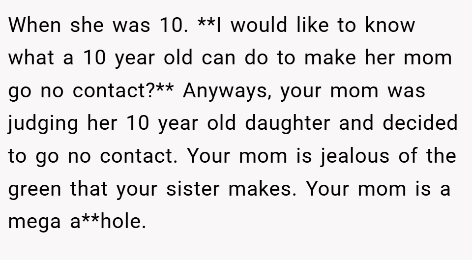When she was 10. **I would like to know what a 10 year old can do to make her mom go no contact?** Anyways, your mom was judging her 10 year old daughter and decided to go no contact. Your mom is jealous of the green that your sister makes. Your mom is a mega a**hole.