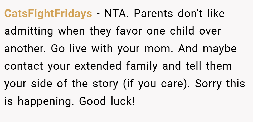CatsFightFridays − NTA. Parents don't like admitting when they favor one child over another. Go live with your mom. And maybe contact your extended family and tell them your side of the story (if you care). Sorry this is happening. Good luck!