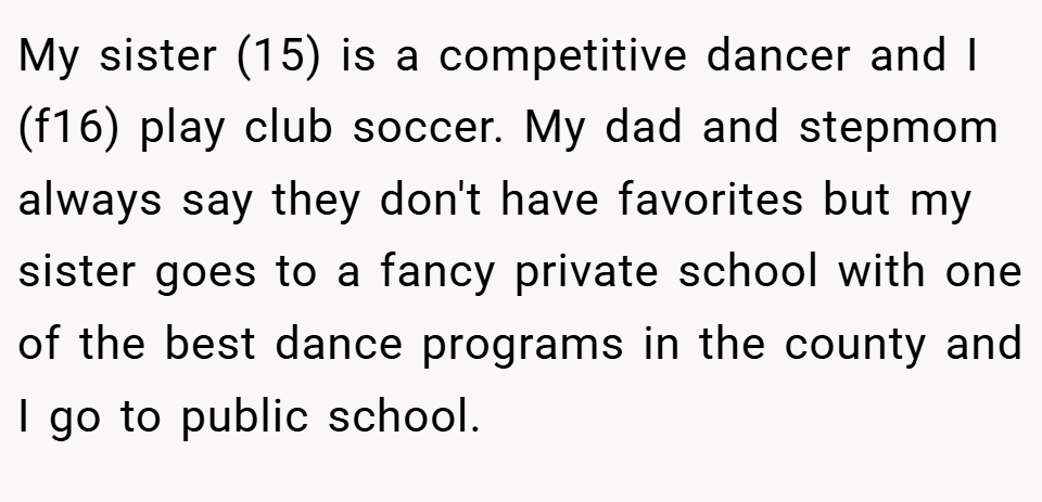 My sister (15) is a competitive dancer and I (f16) play club soccer. My dad and stepmom always say they don't have favorites but my sister goes to a fancy private school with one of the best dance programs in the county and I go to public school.