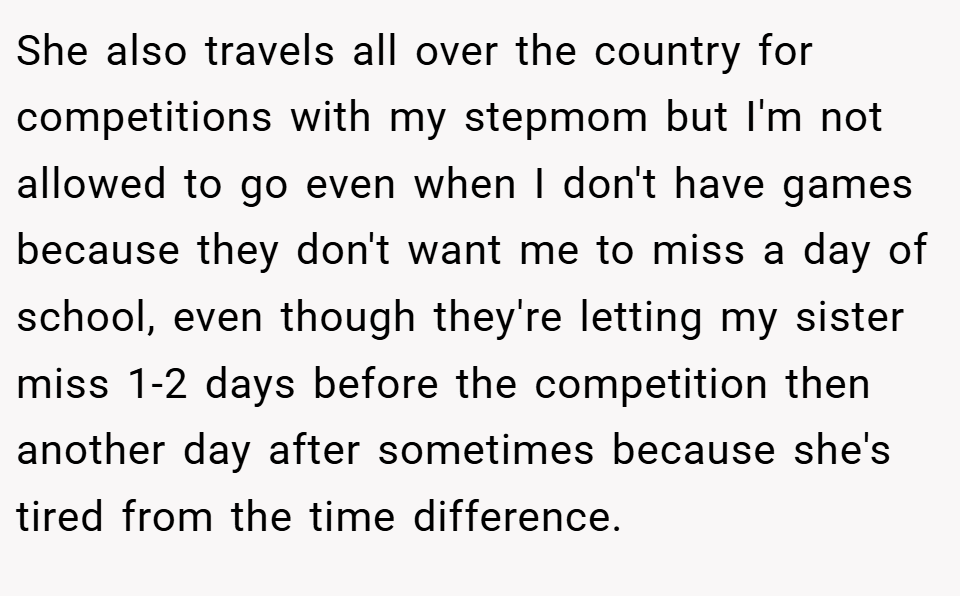 She also travels all over the country for competitions with my stepmom but I'm not allowed to go even when I don't have games because they don't want me to miss a day of school, even though they're letting my sister miss 1-2 days before the competition then another day after sometimes because she's tired from the time difference.