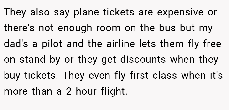 They also say plane tickets are expensive or there's not enough room on the bus but my dad's a pilot and the airline lets them fly free on stand by or they get discounts when they buy tickets. They even fly first class when it's more than a 2 hour flight.
