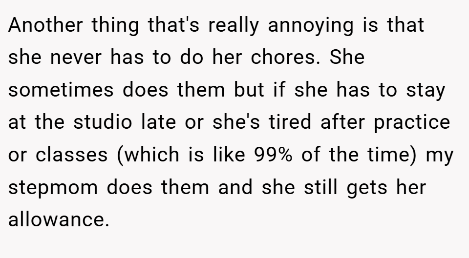 Another thing that's really annoying is that she never has to do her chores. She sometimes does them but if she has to stay at the studio late or she's tired after practice or classes (which is like 99% of the time) my stepmom does them and she still gets her allowance.