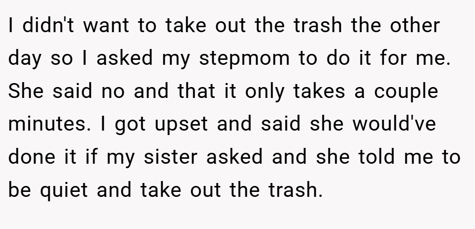 I didn't want to take out the trash the other day so I asked my stepmom to do it for me. She said no and that it only takes a couple minutes. I got upset and said she would've done it if my sister asked and she told me to be quiet and take out the trash.