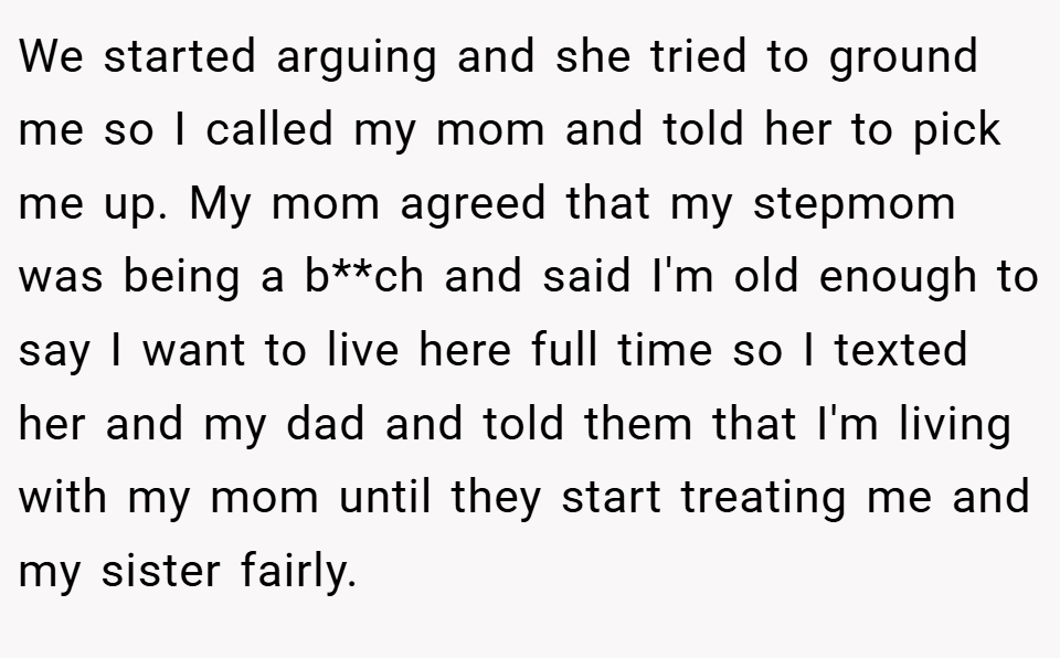 We started arguing and she tried to ground me so I called my mom and told her to pick me up. My mom agreed that my stepmom was being a b**ch and said I'm old enough to say I want to live here full time so I texted her and my dad and told them that I'm living with my mom until they start treating me and my sister fairly.