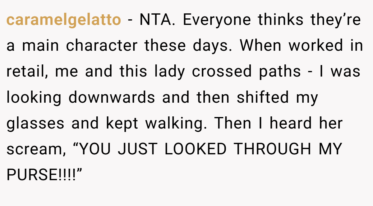 caramelgelatto − NTA. Everyone thinks they’re a main character these days. When worked in retail, me and this lady crossed paths - I was looking downwards and then shifted my glasses and kept walking. Then I heard her scream, “YOU JUST LOOKED THROUGH MY PURSE!!!!”