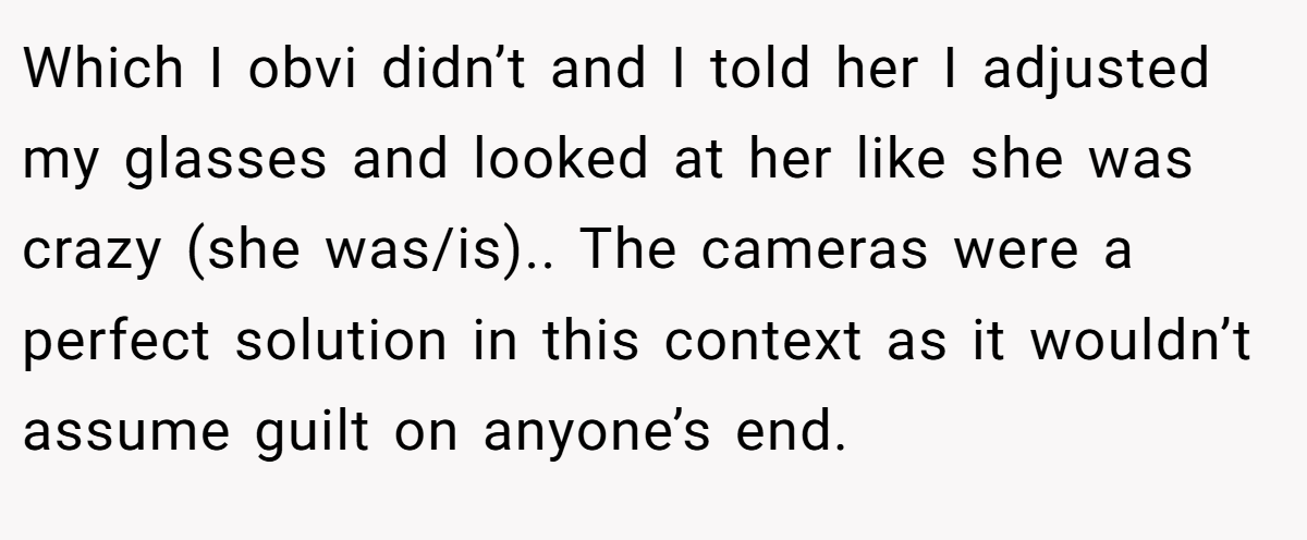 Which I obvi didn’t and I told her I adjusted my glasses and looked at her like she was crazy (she was/is).. The cameras were a perfect solution in this context as it wouldn’t assume guilt on anyone’s end.