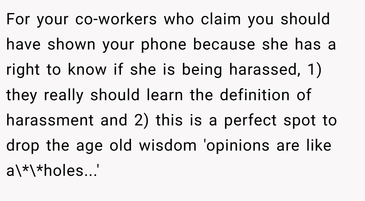 For your co-workers who claim you should have shown your phone because she has a right to know if she is being harassed, 1) they really should learn the definition of harassment and 2) this is a perfect spot to drop the age old wisdom 'opinions are like a\*\*holes...'