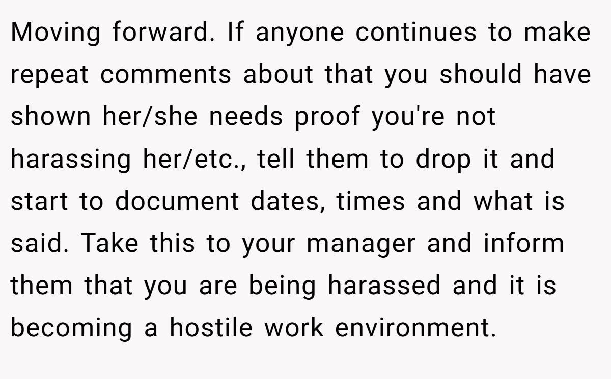 Moving forward. If anyone continues to make repeat comments about that you should have shown her/she needs proof you're not harassing her/etc., tell them to drop it and start to document dates, times and what is said. Take this to your manager and inform them that you are being harassed and it is becoming a hostile work environment.